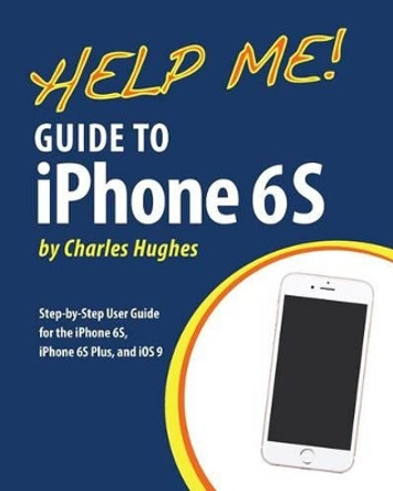 Help Me! Guide to iPhone 6S: Step-by-Step User Guide for the iPhone 6S, iPhone 6S Plus, and iOS 9 by Professor Charles Hughes 9781518718342