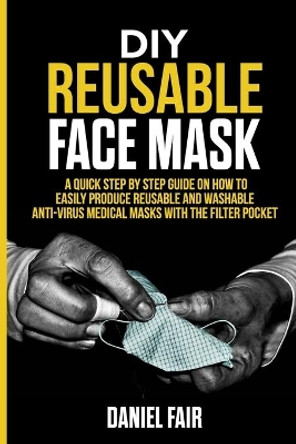 DIY Reusable Face Mask: A Quick Step by Step Guide On How Easily Produce Reusable and Washable Anti - Virus Medical Masks with the Filter Pocket by Daniel Fair 9798641653587