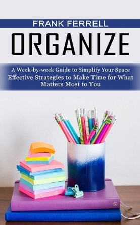 Organize: A Week-by-week Guide to Simplify Your Space (Effective Strategies to Make Time for What Matters Most to You) by Frank Ferrell 9781774856505