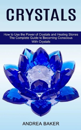 Crystals: How to Use the Power of Crystals and Healing Stones (The Complete Guide to Becoming Conscious With Crystals) by Andrea Baker 9781775143024