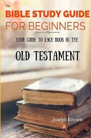 The Bible Study Guide For Beginners: Your Guide To Each Book In The Old Testament by Joseph Knowle 9781530214839