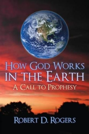 How God Works In The Earth: A Call To Prophesy by Robert D Rogers 9781511616157