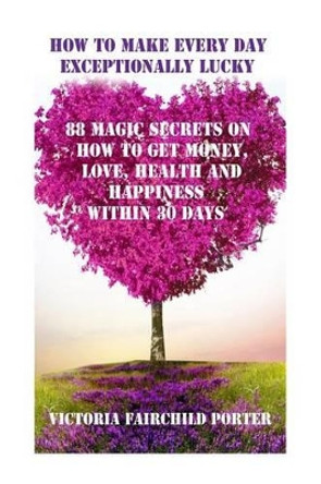 How to Make Every Day Exceptionally Lucky: 88 Magic Secrets How to Get Money, Love, Health and Happiness in 30 Days by Victoria Fairchild Porter 9781502388933