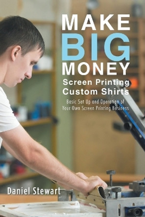 Make Big Money Screen Printing Custom Shirts: Basic Set Up and Operation of Your Own Screen Printing Business by Daniel Stewart 9781504393584