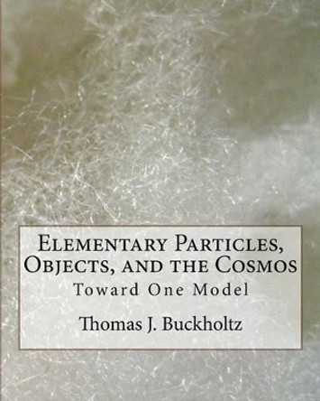 Elementary Particles, Objects, and the Cosmos: Toward One Model by Dr Thomas J Buckholtz 9781542486774