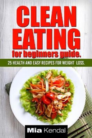 Clean Eating for beginners guide.: 25 health and easy recipes for weight loss. by Mia Kendal 9781542886079