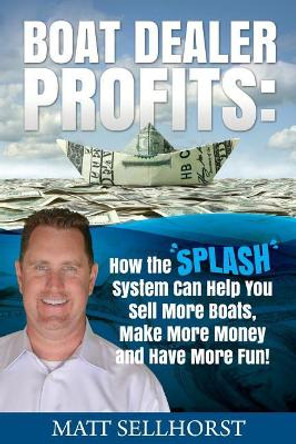 Boat Dealer Profits: How the SPLASH System Can Help You Sell More Boats, Make More Money & Have More Fun by Matt Sellhorst 9781547178957