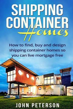 Shipping Container Homes: Your complete guide on how to find, buy and design shipping container homes so you can live mortgage free and happy [Booklet] by John Peterson 9781534657014