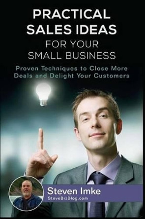 Practical Sales Ideas For Small Business: Proven Techniques To Close More Deals and Delight Your Customers by Steven Imke 9781534702172