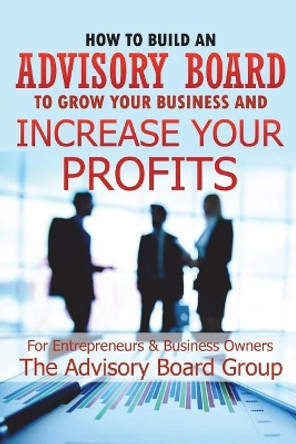 How to Build an Advisory Board to Grow Your Business and Increase Your Profits by William B 9781520605074