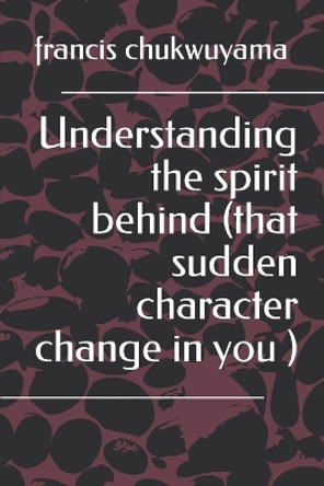 Understanding the Spirit Behind (That Sudden Character Change in You ) by Francis Nnamdi Chukwuyama 9781514341544