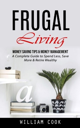 Frugal Living: Money Saving Tips & Money Management (A Complete Guide to Spend Less, Save More & Retire Wealthy) by William Cook 9781998927524