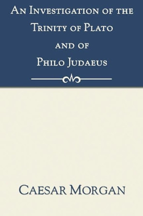 Investigation of the Trinity of Plato and of Philo Judaeus: And of the Effects Which an Attachment to Their Writings Had Upon the Principles and Reaso by Caesar Morgan 9781597522212