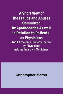 A Short View of the Frauds and Abuses Committed by Apothecaries As well in Relation to Patients, as Physicians: And Of the only Remedy thereof by Physicians making their own Medicines. by Christopher Merret 9789357938709