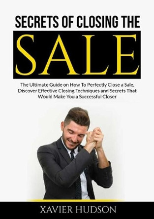 Secrets of Closing the Sale: The Ultimate Guide on How To Perfectly Close a Sale, Discover Effective Closing Techniques and Secrets That Would Make You a Successful Closer by Xavier Hudson 9786069837399