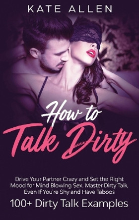 How To Talk Dirty: Drive Your Partner Crazy And Set The Right Mood For Mind- Blowing Sex Master Dirty Talk, Even If You Are Shy And Have Taboos (Including 100+ Dirty Talk Examples) by Kate Allen 9781952083686