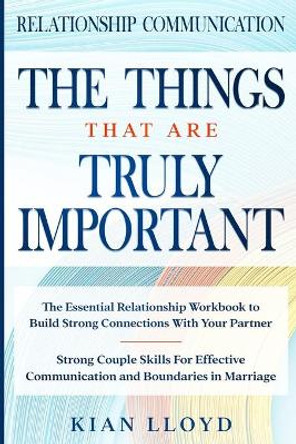 Relationship Communication: THE THINGS THAT ARE TRULY IMPORTANT - The Essential Relationship Workbook To Build Strong Connections With Your Partner by Kian Lloyd 9789814952071