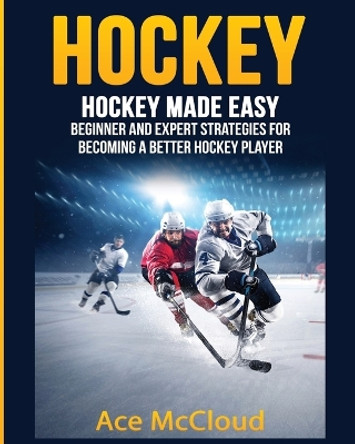 Hockey: Hockey Made Easy: Beginner and Expert Strategies For Becoming A Better Hockey Player by Ace McCloud 9781640481664