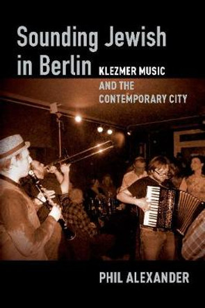 Sounding Jewish in Berlin: Klezmer Music and the Contemporary City by Phil Alexander