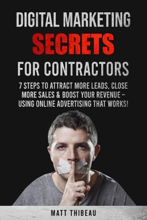 Digital Marketing Secrets for Contractors: 7 Steps to Attract More Leads, Close More Sales & Boost Your Revenue - Using Online Advertising That Works! by Matt Thibeau 9798570520134