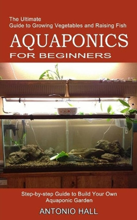 Aquaponics for Beginners: Step-by-step Guide to Build Your Own Aquaponic Garden (The Ultimate Guide to Growing Vegetables and Raising Fish) by Antonio Hall 9781989965481