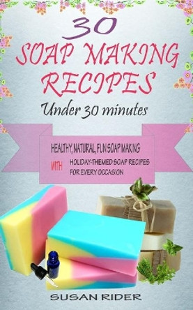 30 Soap Making Recipes Under 30 Minutes: Healthy, Natural, Fun Soap Making With Holiday-Themed Soap Recipes For Every Occasion by Susan Rider 9798687915083