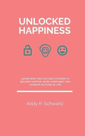 Unlocked Happiness: Learn How You Can Use Stoicism To Become Happier, More Confident And Achieve Success In Life by Andy R Schwartz 9798650386261