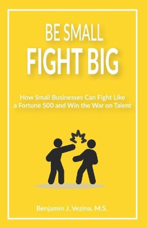 Be Small, Fight Big: How Small Businesses Can Fight Like a Fortune 500 and Win the War on Talent by Benjamin J Vezina 9798662775459