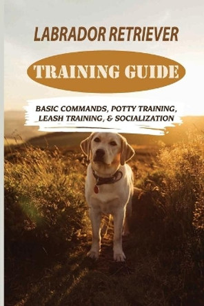 Labrador Retriever Training Guide: Basic Commands, Potty Training, Leash Training, & Socialization: Facts About Labrador Retriever by Rudolf Amescua 9798453112562