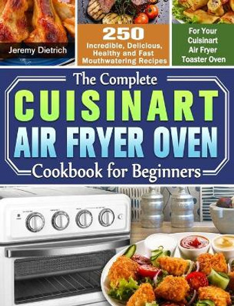 The Complete Cuisinart Air Fryer Oven Cookbook for Beginners: 250 Incredible, Delicious, Healthy and Fast Mouthwatering Recipes for Your Cuisinart Air Fryer Toaster Oven by Jeremy Dietrich 9781649842817