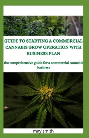 Guide to Starting a Commercial Cannabis Grow Operation with Business Plan: The Comprehensive Guide For A Commercial Cannabis Business by May Smith 9798651176847