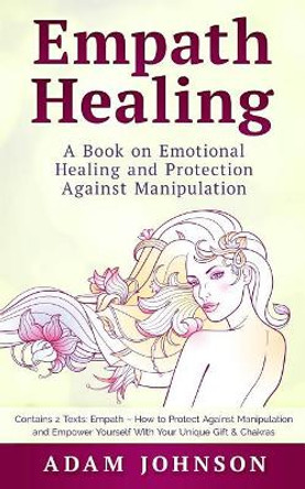 Empath Healing: A Book on Emotional Healing and Protection Against Manipulation (Contains 2 Texts: Empath - How to Protect Against Manipulation and Empower Yourself with Your Unique Gift & Chakras) by Adam Johnson 9781987700619
