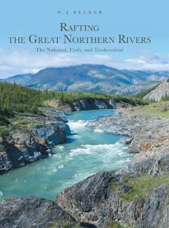 Rafting the Great Northern Rivers: The Nahanni, Firth, and Tatshenshini by W J Becker 9781039113060