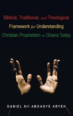 Biblical, Traditional, and Theological Framework for Understanding Christian Prophetism in Ghana Today by Daniel Nii Aboagye Aryeh 9781498244374