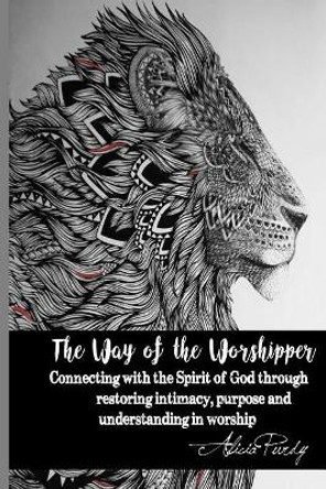 The Way of the Worshipper: Connecting to the Spirit of God Through Restoring Intimacy, Purpose and Understanding in Worship by Alicia Purdy 9781545016008