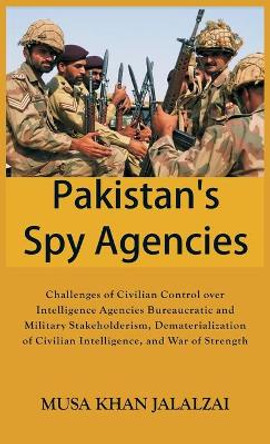Pakistan’s Spy Agencies: Challenges of Civilian Control over Intelligence Agencies Bureaucratic and Military Stakeholderism, Dematerialization of Civilian Intelligence, and War of Strength by Musa Khan Jalalzai 9789389620474