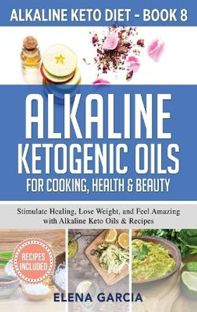 Alkaline Ketogenic Oils For Cooking, Health & Beauty: Stimulate Healing, Lose Weight and Feel Amazing with Alkaline Keto Oils & Recipes by Elena Garcia 9781913575342