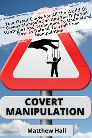 Covert Manipulation: Your Great Guide For The World of Covert Manipulation And The Different Strategies And Techniques To Understand How To Defend Yourself From Manipulation by Matthew Hall 9781914232251