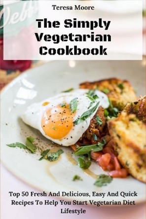 The Simply Vegetarian Cookbook: Top 50 Fresh and Delicious, Easy and Quick Recipes to Help You Start Vegetarian Diet Lifestyle by Teresa Moore 9781730791789