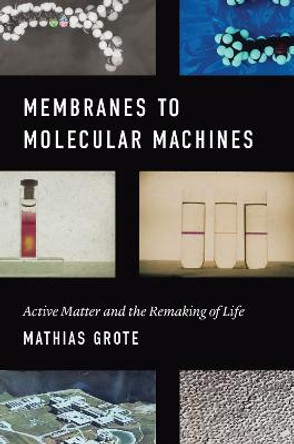 Membranes to Molecular Machines: Active Matter and the Remaking of Life by Mathias Grote