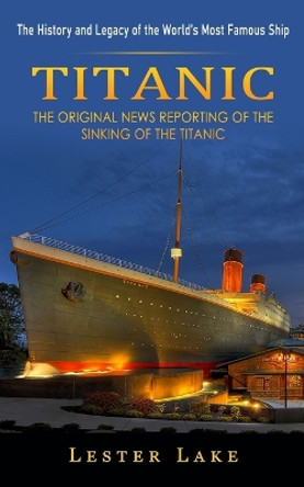 Titanic: The History and Legacy of the World's Most Famous Ship (The Original News Reporting of the Sinking of the Titanic) by Lester Lake 9781774857588