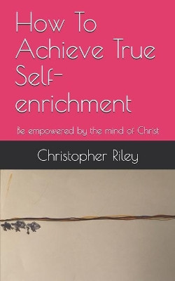 How To Achieve True Self-enrichment: Be empowered by the mind of Christ by Christopher Riley 9781989098066