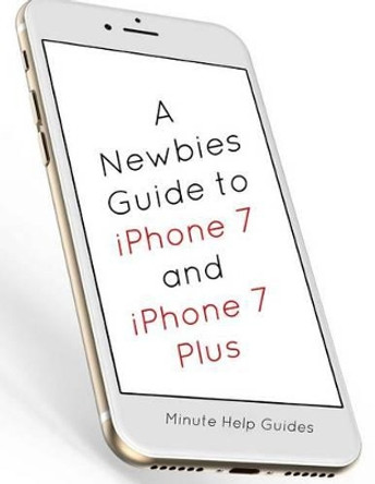 A Newbies Guide to iPhone 7 and iPhone 7 Plus: The Unofficial Handbook to iPhone and iOS 10 (Includes iPhone 5, 5s, 5c, iPhone 6, 6 Plus, 6s, 6s Plus, iPhone SE, iPhone 7 and 7 Plus) by Minute Help Guides 9781539111573