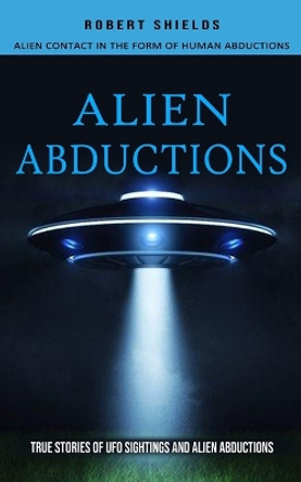 Alien Abductions: Alien Contact In The Form Of Human Abductions(True Stories Of Ufo Sightings And Alien Abductions) by Robert Shields 9781774855980