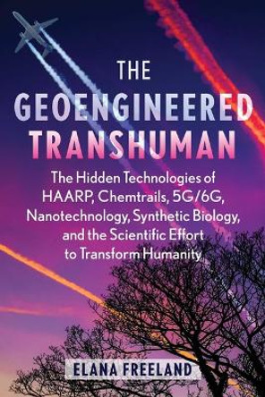The Geoengineered Transhuman: The Hidden Technologies of HAARP, Chemtrails, 5G/6G, Nanotechnology, Synthetic Biology, and the Scientific Effort to Transform Humanity Elana Freeland 9781591435129
