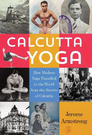 Calcutta Yoga: How Modern Yoga Travelled to the World from the Streets of Calcutta by Jerome Armstrong