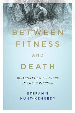 Between Fitness and Death: Disability and Slavery in the Caribbean by Stefanie Hunt-Kennedy