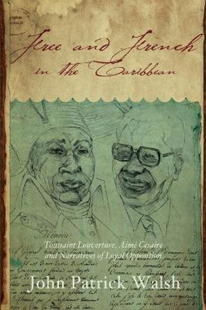 Free and French in the Caribbean: Toussaint Louverture, Aime Cesaire, and Narratives of Loyal Opposition by John Patrick Walsh