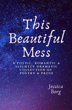 This Beautiful Mess: A poetic, romantic & slightly dramatic collection of poetry and prose by Jessica Borg 9798649051699