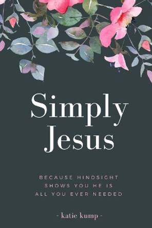 Simply Jesus: Because Hindsight Shows You He Is All You Ever Needed by Katie Kump 9781502782977